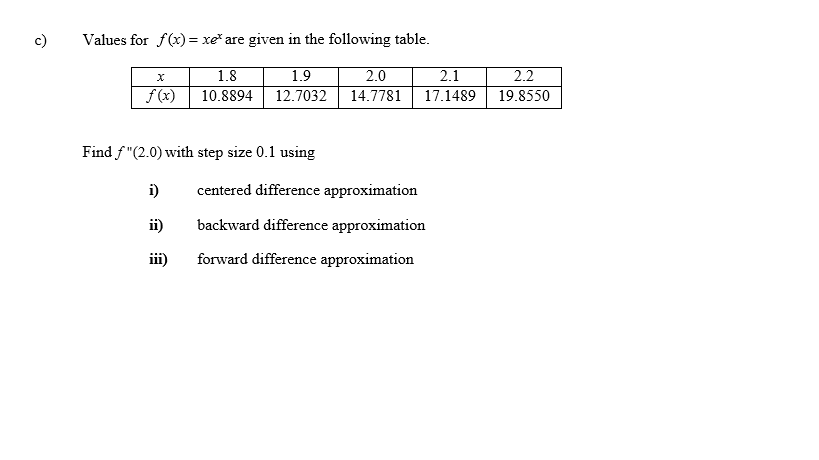 c)
Values for f(x) = xe* are given in the following table.
2.0
14.7781
2.1
2.2
19.8550
1.8
1.9
f (x)
10.8894
12.7032
17.1489
Find f "(2.0) with step size 0.1 using
i)
centered difference approximation
ii)
backward difference approximation
forward difference approximation
