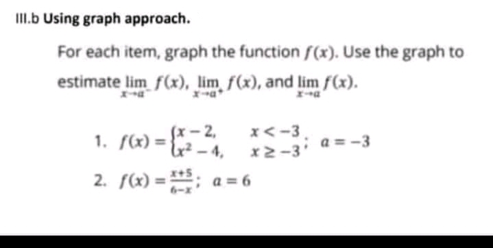 II.b Using graph approach.
For each item, graph the function f(x). Use the graph to
estimate lim f(x), lim f(x), and lim f(x).
(x- 2,
u? - 4,
x<-3
1. S(x) = }
a = -3
x2-3'
2. f(x) =: a = 6
