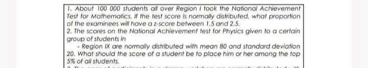 1. About 100 000 students all over Region i took the National Achievement
Test for Mathematics. If the test score is normally distributed, what proportion
of the examinees will have a z-score between 1.5 and 2.5.
2. The scores on the National Achievement test for Physics given to a certain
group of students in
- Region IX are normally distributed with mean 80 and standard deviation
20. What should the score of a student be to place him or her among the top
5% of all students.
