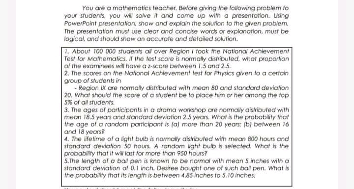 You are a mathematics teacher, Before giving the following problem to
your students, you will solve it and come up with a presentation. Using
PowerPoint presentation, show and explain the solution to the given problem.
The presentation must use clear and concise words or explanation, must be
logical, and should show an accurate and detailed solution.
| 1. About 100 000 students all over Region I took the National Achievement
Test for Mathematics. If the test score is normally distributed, what proportion
of the examinees will have a z-score between 1.5 and 2.5.
2. The scores on the National Achievement test for Physics given to a certain
group of students in
- Region IX are normally distributed with mean 80 and standard deviation
20. What should the score of a student be to place him or her among the top
5% of all students.
3. The ages of participants in a drama workshop are normally distributed with
mean 18.5 years and standard deviation 2.5 years. What is the probability that
the age of a random participant is (a) more than 20 years: (b) between 16
and 18 years?
4. The ifetime of a light bulb is normally distributed with mean 800 hours and
standard deviation 50 hours. A random light bulb is selected. What is the
probability that it will last for more than 950 hours?
5.The length of a ball pen is known to be normal with mean 5 inches with a
standard deviation of 0.1 inch. Desiree bought one of such ball pen. What is
the probability that its length is between 4.85 inches to 5.10 inches.
