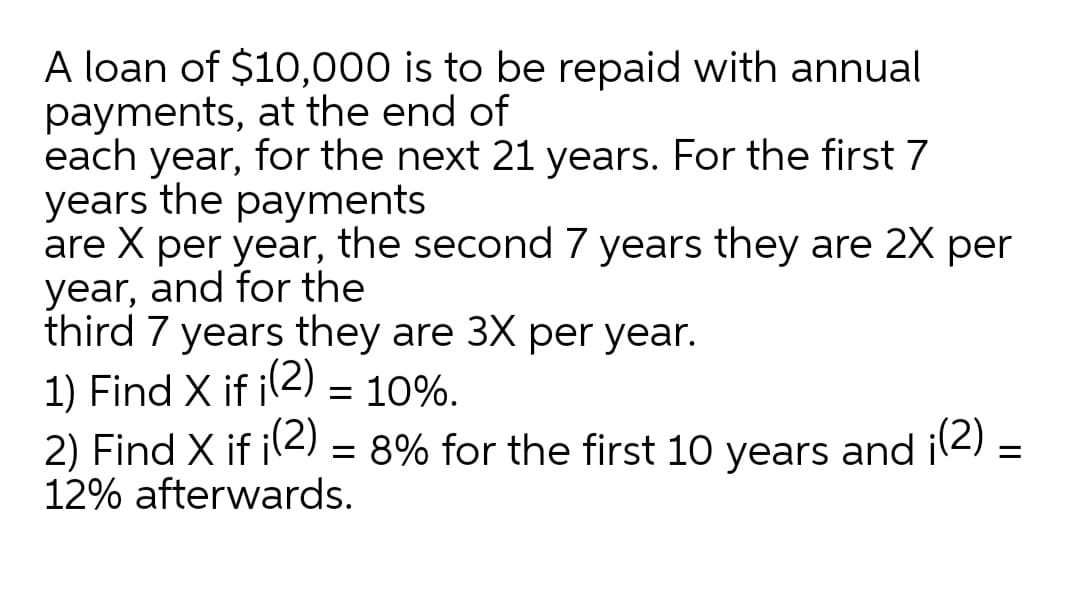 A loan of $10,000 is to be repaid with annual
payments, at the end of
each year, for the next 21 years. For the first 7
years the payments
are X per year, the second 7 years they are 2X per
year, and for the
third 7 years they are 3X per year.
1) Find X if il2) = 10%.
2) Find X if il2) = 8% for the first 10 years and il2) =
12% afterwards.
