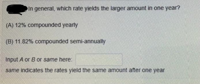 In general, which rate yields the larger amount in one year?
(A) 12% compounded yearly
(B) 11.82% compounded semi-annually
Input A or B or same here:
same indicates the rates yield the same amount after one year
