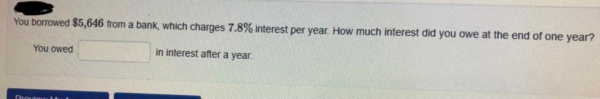 You borrowed $5,646 from a bank, which charges 7.8% interest per year. How much interest did you owe at the end of one year?
You owed
in interest after a year.
Prouiou
