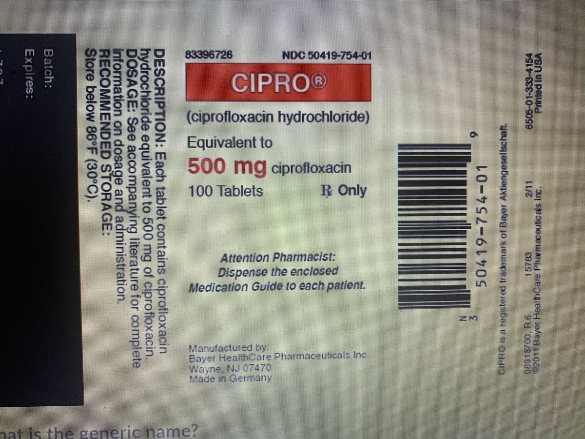83396726
NDC 50419-754-01
CIPRO®
(ciprofloxacin hydrochloride)
Equivalent to
500mg ciprofloxacin
100Tablets
R Only
Attentlon Pharmacist:
Dispense the enclosed
Medication Gulde to each patient.
Manufactured by
Bayer HealthCare Pharmaceuticalo Inc.
Wayne, NJ 07470
Made in Gemany
hat.
the seneric name?
Printed In USA
6505-01-333-4154
0011Bayer HealthCare Phamaceuticals Inc.
15783)
CIPRO S a regstered trademark of Bayer Aktiengesellschaft.
DESCRIPTION: Each tablet contains ciprofloxacin
hydrochloride equivalent to 500 mg of ciprofloxacin.
DOSAGE: See accompanying literature for complete
Information on dosage and administration.
RECOMMENDED STORAGE:
Store below 86°F (30°C).
Batch:
Expires:
