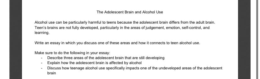 The Adolescent Brain and Alcohol Use
Alcohol use can be particularly harmful to teens because the adolescent brain differs from the adult brain.
Teen's brains are not fully developed, particularly in the areas of judgement, emotion, self-control, and
learning.
Write an essay in which you discuss one of these areas and how it connects to teen alcohol use.
Make sure to do the following in your essay:
Describe three areas of the adolescent brain that are still developing
Explain how the adolescent brain is affected by alcohol
Discuss how teenage alcohol use specifically impacts one of the undeveloped areas of the adolescent
brain
