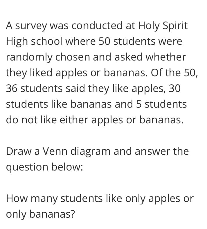 A survey was conducted at Holy Spirit
High school where 50 students were
randomly chosen and asked whether
they liked apples or bananas. Of the 50,
36 students said they like apples, 30
students like bananas and 5 students
do not like either apples or bananas.
Draw a Venn diagram and answer the
question below:
How many students like only apples or
only bananas?
