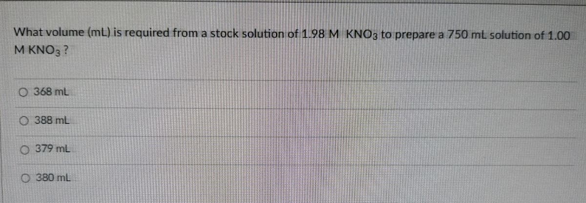 What volume (mL) is required from a stock solution of1.98 M KNO3 to prepare a 750 mt solution of 1.00
M KNO3 ?
O 368 mL
O 388 mL
O 379 mL
O 380 mL
