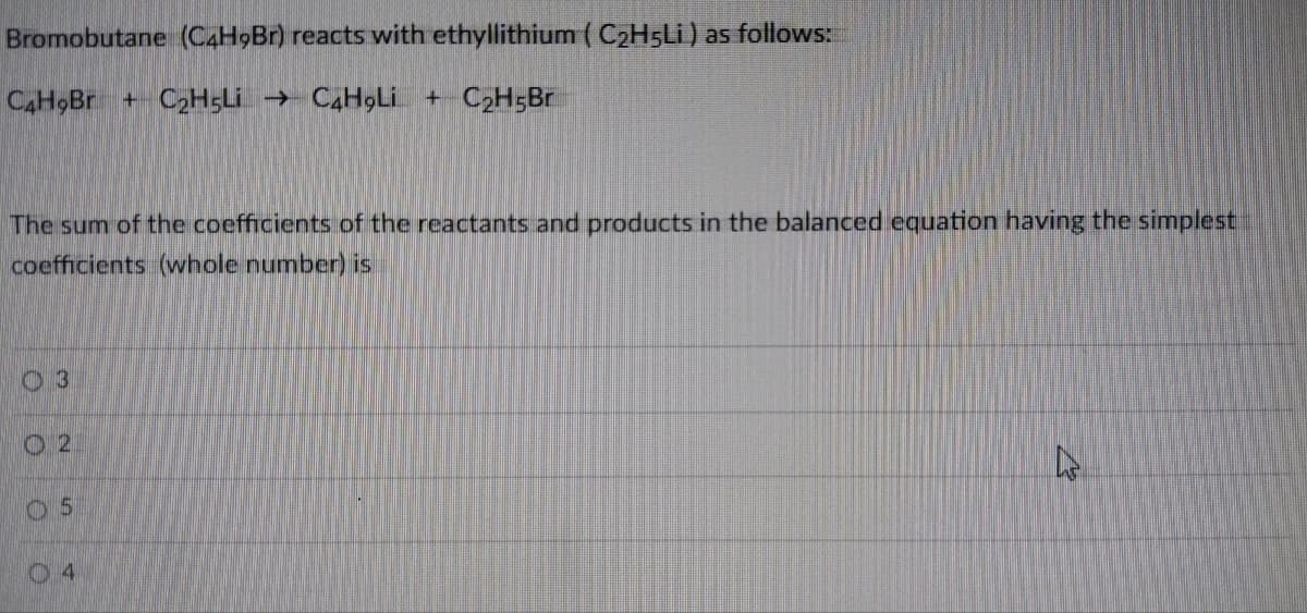 Bromobutane (C4H9Br) reacts with ethyllithium ( C2H5LI) as follows:
CH Br +C2H5LI → C,H9Lİ + C2H;Br
The sum of the coefficients of the reactants and products in the balanced equation having the simplest
coefficients (whole number) is
03
O 2
04
