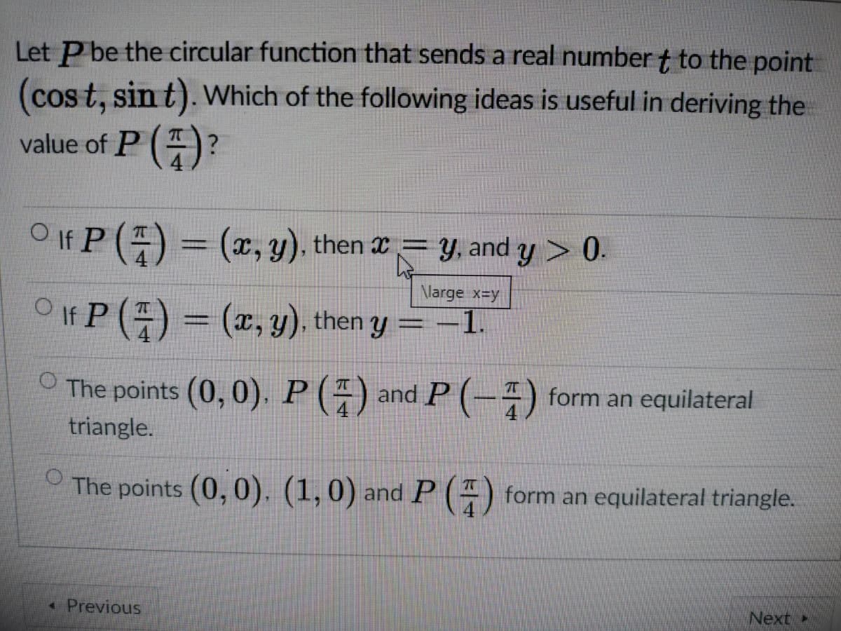 Let P be the circular function that sends a real number t to the point
(cos t, sin t). Which of the following ideas is useful in deriving the
value of P ()?
O If P () = (x, y). then 2= y, and y > 0.
Nlarge x-y
OIf P () = (x, y), then y =-1.
O The points (0, 0). P () and P (-) form an equilateral
triangle.
OThe points (0, 0), (1,0) and P (4) form an equilateral triangle.
«Previous
Next
