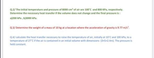 Q.2/ The initial temperature and pressure of 8000 cm' of air are 100'C and 800 KPa, respectively.
Determine the necessary heat transfer if the volume does not change and the final pressure is :
a)200 kPa, b)3000 kPa.
a3/ Determine the weight of a mass of 10 kg at a location where the acceleration of gravity is 9.77 m/s.
Q4/ calculate the heat transfer necessary to raise the temperature of air, initially at 10'C and 100 kPa, to a
temperature of 27C if the air is contained in an initial volume with dimensions (352.4m). The pressure is
held constant.
