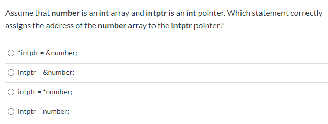Assume that number is an int array and intptr is an int pointer. Which statement correctly
assigns the address of the number array to the intptr pointer?
O "intptr = &number;
O intptr = &number;
O intptr = "number;
intptr = number;
