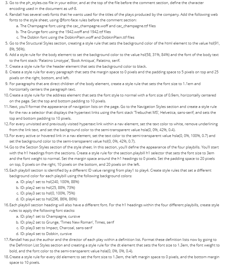 3. Go to the ph_styles.css file in your editor, and at the top of the file before the comment section, define the character
encoding used in the document as utf-8.
4. Randall has several web fonts that he wants used for the titles of the plays produced by the company. Add the following web
fonts to the style sheet, using @font-face rules before the comment section:
a. The Champagne font using the cac_champagne.woff and cac_champagne.ttf files
b. The Grunge font using the 1942.woff and 1942.ttf files
c. The Dobkin font using the DobkinPlain.woff and DobkinPlain.ttf files
5. Go to the Structural Styles section, creating a style rule that sets the background color of the html element to the value hs|(91,
8%, 56%).
6. Add a style rule for the body element to set the background color to the value hs|(58, 31%, 84%) and the font of the body text
to the font stack: 'Palatino Linotype', 'Book Antiqua', Palatino, serif.
7. Create a style rule for the header element that sets the background color to black.
8. Create a style rule for every paragraph that sets the margin space to 0 pixels and the padding space to 5 pixels on top and 25
pixels on the right, bottom, and left.
9. For paragraphs that are direct children of the body element, create a style rule that sets the font size to 1.1em and
horizontally centers the paragraph text.
10. Create a style rule for the address element that sets the font style to normal with a font size of 0.9em, horizontally centered
on the page. Set the top and bottom padding to 10 pixels.
11. Next, you'll format the appearance of navigation lists on the page. Go to the Navigation Styles section and create a style rule
for the nav a selector that displays the hypertext links using the font stack 'Trebuchet MS', Helvetica,sans-serif, and sets the
top and bottom padding to 10 pixels.
12. For every unvisited and previously visited hypertext link within a nav element, set the text color to white, remove underlining
from the link text, and set the background color to the semi-transparent value hsla(0, 0%, 42%, 0.4).
13. For every active or hovered link in a nav element, set the text color to the semi-transparent value hsla(0, 0%, 100%, 0.7) and
set the background color to the semi-transparent value hsI(0, 0%, 42%, 0.7).
14. Go to the Section Styles section of the style sheet. In this section, you'll define the appearance of the four playbills. You'll start
with the h1 headings from the sections. Create a style rule for the section.playbill h1 selector that sets the font size to 3em
and the font weight to normal. Set the margin space around the h1 headings to 0 pixels. Set the padding space to 20 pixels
on top, 0 pixels on the right, 10 pixels on the bottom, and 20 pixels on the left.
15. Each playbill section is identified by a different ID value ranging from play1 to play4. Create style rules that set a different
background color for each playbill using the following background colors:
a. ID: play1 set to hs|(240, 100%, 88%)
b. ID: play2 set to hsl(25, 88%, 73%)
c.
ID: play3 set to hsl(0, 100%, 75%)
d. ID: play4 set to hsl(296, 86%, 8696)
16. Each playbill section heading will also have a different font. For the h1 headings within the four different playbills, create style
rules to apply the following font stacks:
a. ID: play1 set to Champagne, cursive
b. ID: play2 set to Grunge, "Times New Roman', Times, serif
c.
ID: play3 set to Impact, Charcoal, sans-serif
d. ID: play4 set to Dobkin, cursive
17. Randall has put the author and the director of each play within a definition list. Format these definition lists now by going to
the Definition List Styles section and creating a style rule for the dt element that sets the font size to 1.3em, the font weight to
bold, and the font color to the semi-transparent value hsla(0, 0%, 0%, 0.4).
18. Create a style rule for every dd element to set the font size to 1.3em, the left margin space to 0 pixels, and the bottom margin
space to 10 pixels.