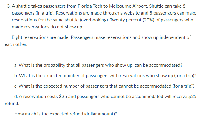 3. A shuttle takes passengers from Florida Tech to Melbourne Airport. Shuttle can take 5
passengers (in a trip). Reservations are made through a website and 8 passengers can make
reservations for the same shuttle (overbooking). Twenty percent (20%) of passengers who
made reservations do not show up.
Eight reservations are made. Passengers make reservations and show up independent of
each other.
a. What is the probability that all passengers who show up, can be accommodated?
b. What is the expected number of passengers with reservations who show up (for a trip)?
c. What is the expected number of passengers that cannot be accommodated (for a trip)?
d. A reservation costs $25 and passengers who cannot be accommodated will receive $25
refund.
How much is the expected refund (dollar amount)?
