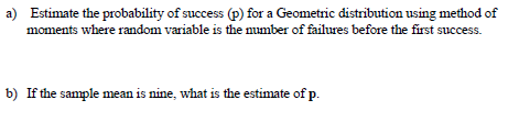 a) Estimate the probability of success (p) for a Geometric distribution using method of
moments where random variable is the number of failures before the first success.
b) If the sample mean is nine, what is the estimate of p.
