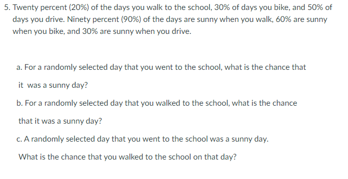 5. Twenty percent (20%) of the days you walk to the school, 30% of days you bike, and 50% of
days you drive. Ninety percent (90%) of the days are sunny when you walk, 60% are sunny
when you bike, and 30% are sunny when you drive.
a. For a randomly selected day that you went to the school, what is the chance that
it was a sunny day?
b. For a randomly selected day that you walked to the school, what is the chance
that it was a sunny day?
c. A randomly selected day that you went to the school was a sunny day.
What is the chance that you walked to the school on that day?
