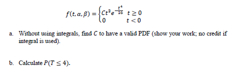 f(t. a. ß) = {ct?o
t20
t<0
a. Without using integrals, find C to have a valid PDF (show your work; no credit if
integral is used).
b. Calculate P(T < 4).
