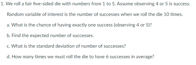 1. We roll a fair five-sided die with numbers from 1 to 5. Assume observing 4 or 5 is success.
Random variable of interest is the number of successes when we roll the die 10 times.
a. What is the chance of having exactly one success (observing 4 or 5)?
b. Find the expected number of successes.
c. What is the standard deviation of number of successes?
d. How many times we must roll the die to have 6 successes in average?
