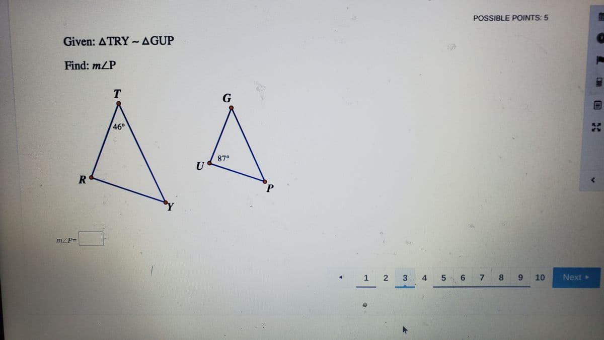 POSSIBLE POINTS: 5
Given: ATRY~AGUP
Find: m/P
AA
T
46°
87°
U
R
mZP=
1
2 3 4
6 7
8 9
10
Next >
