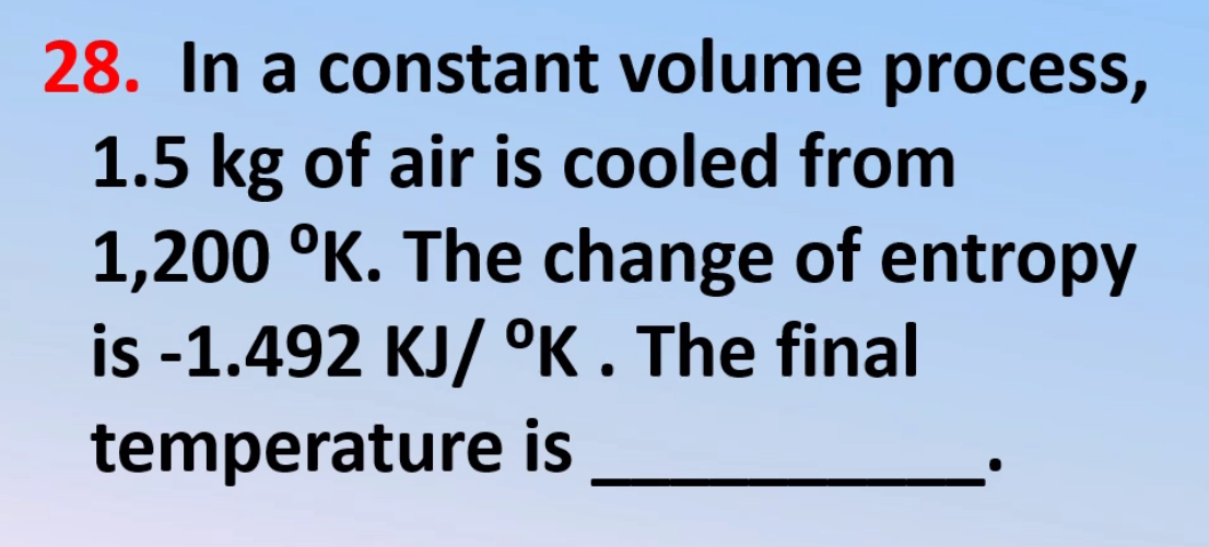 28. In a constant volume process,
1.5 kg of air is cooled from
1,200 °K. The change of entropy
is -1.492 KJ/ °K . The final
temperature is
