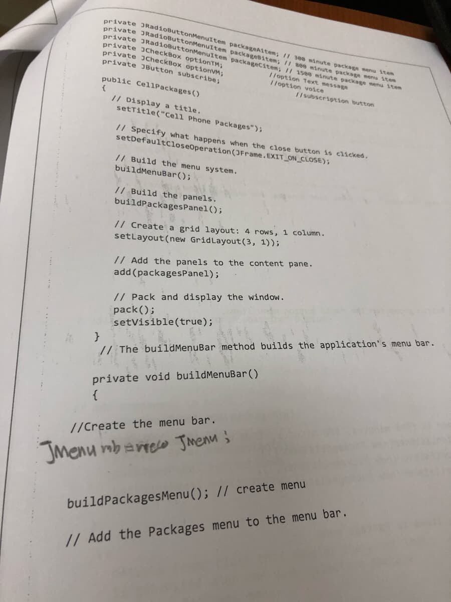 private JRadioButtonMenuItem
private JRadioButtonMenuItem
private JRadioButtonMenuItem
private JCheckBox optionTM;
private JCheckBox optionVM;
private JButton subscribe;
public CellPackages ()
{
// Display a title.
setTitle("Cell Phone Packages");
// Specify what happens when the close button is clicked.
setDefaultCloseOperation(JFrame.EXIT_ON_CLOSE);
// Build the menu system.
buildMenuBar();
// Build the panels.
buildPackagesPanel();
packageAitem; // 388 minute package menu item
packageBitem; // 800 minute package menu item
packageCitem; // 1588 minute package menu item
//option Text message
//option voice
//subscription button
// Create a grid layout: 4 rows, 1 column.
set Layout (new GridLayout(3, 1));
// Add the panels to the content pane.
add (packagesPanel);
// Pack and display the window.
pack();
setVisible(true);
}
// The buildMenuBar method builds the application's menu bar.
private void buildMenuBar()
//Create the menu bar.
Jmenu mbare Jmenu;
build Packages Menu(); // create menu
// Add the Packages menu to the menu bar.