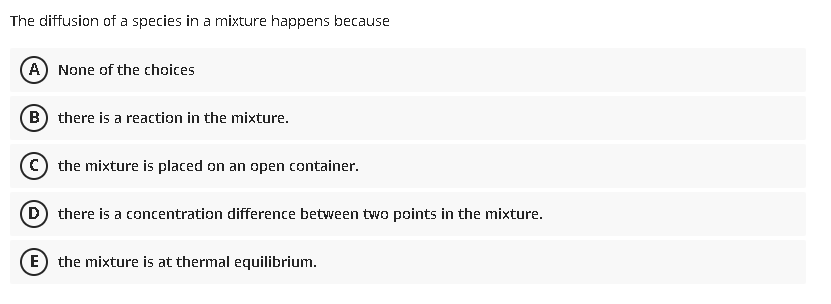 The diffusion of a species in a mixture happens because
A) None of the choices
B) there is a reaction in the mixture.
C) the mixture is placed on an open container.
(D) there is a concentration difference between two points in the mixture.
E) the mixture is at thermal equilibrium.
