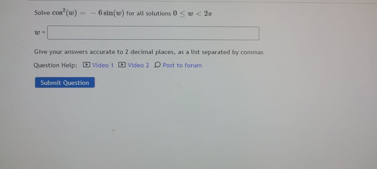 Solve cos (w) =
6 sin(w) for all solutions 0 < w < 2T
27T
Give your answers accurate to 2 decimal places, as a list separated by commas
Question Help:
Video 1
Video 2 D Post to forum
Submit Question
