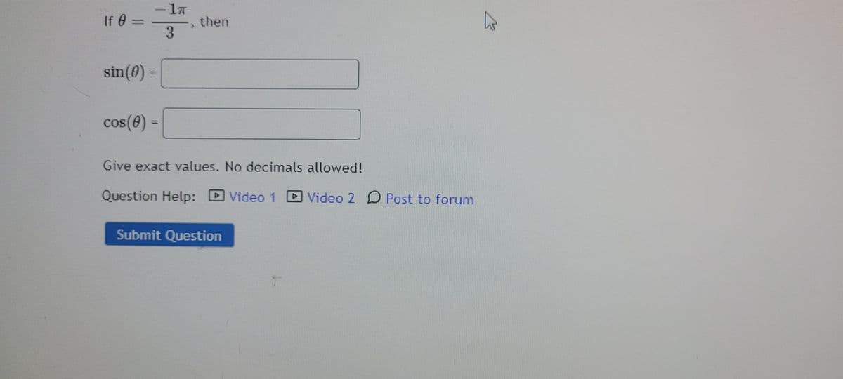 If 0 =
3
then
sin(0) =
cos(0) =
%3D
Give exact values. No decimals allowed!
Question Help:
Video 1
Video 2 O Post to forum
Submit Question
