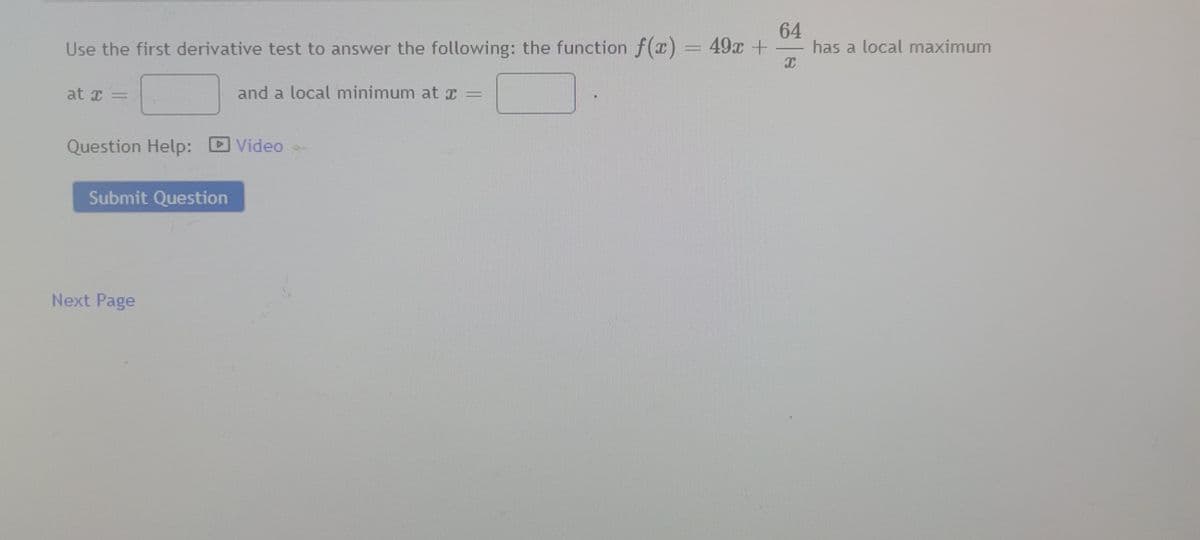 64
Use the first derivative test to answer the following: the function f(x) = 49x +
I
at I =
Question Help:
Submit Question
Next Page
and a local minimum at r
Video
has a local maximum