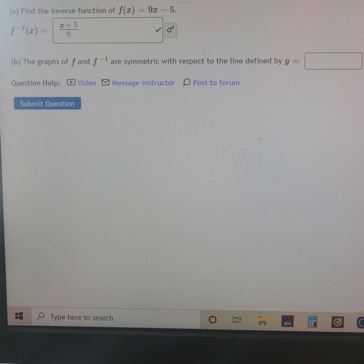 (a) Find the inverse function of f(x) = 9x- 5.
I+5
f(1) =
9.
-1
(b) The graphs of f and fare symmetric with respect to the line defined by y
Question Help:
Video Message instructor D Post to forum
Submit Question
Type here to search
