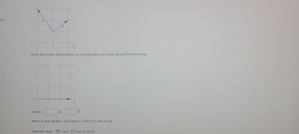 val
u
Write the vector shown below as a combination of vectors and 7 shown above
Vector
=
u +
Note: In both graphs, each box is 1 unit by 1 unit in size
Question Help: Video D Post to forum
