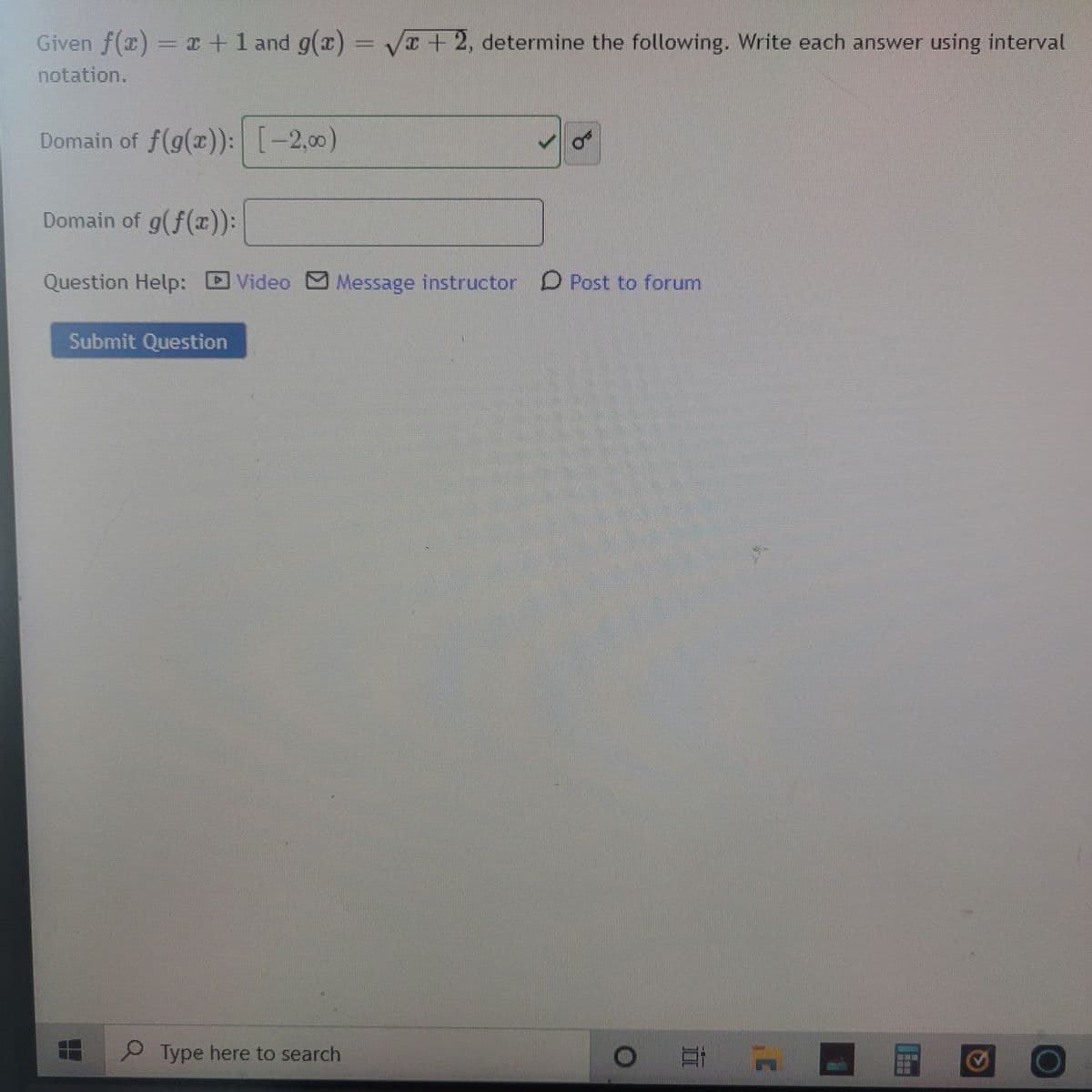 Given f(x) = x+1 and g(x) =
I+2, determine the following. Write each answer using interval
notation.
Domain of f(g(x)): [-2,00)
Domain of g(f(r):
Question Help:
Video Message instructor D Post to forum
Submit Question
Type here to search
