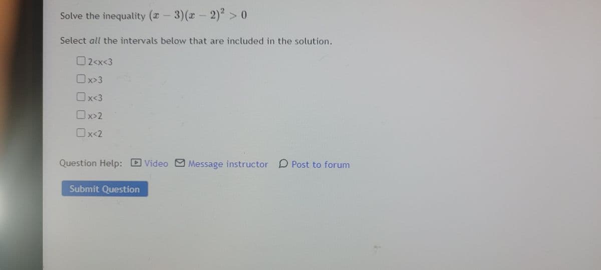 Solve the inequality (x – 3)(x – 2) >0
Select all the intervals below that are included in the solution.
O2<x<3
Ox>3
O
x<3
Ox>2
Ox-2
Question Help:
Video M Message instructor D Post to forum
Submit Question
