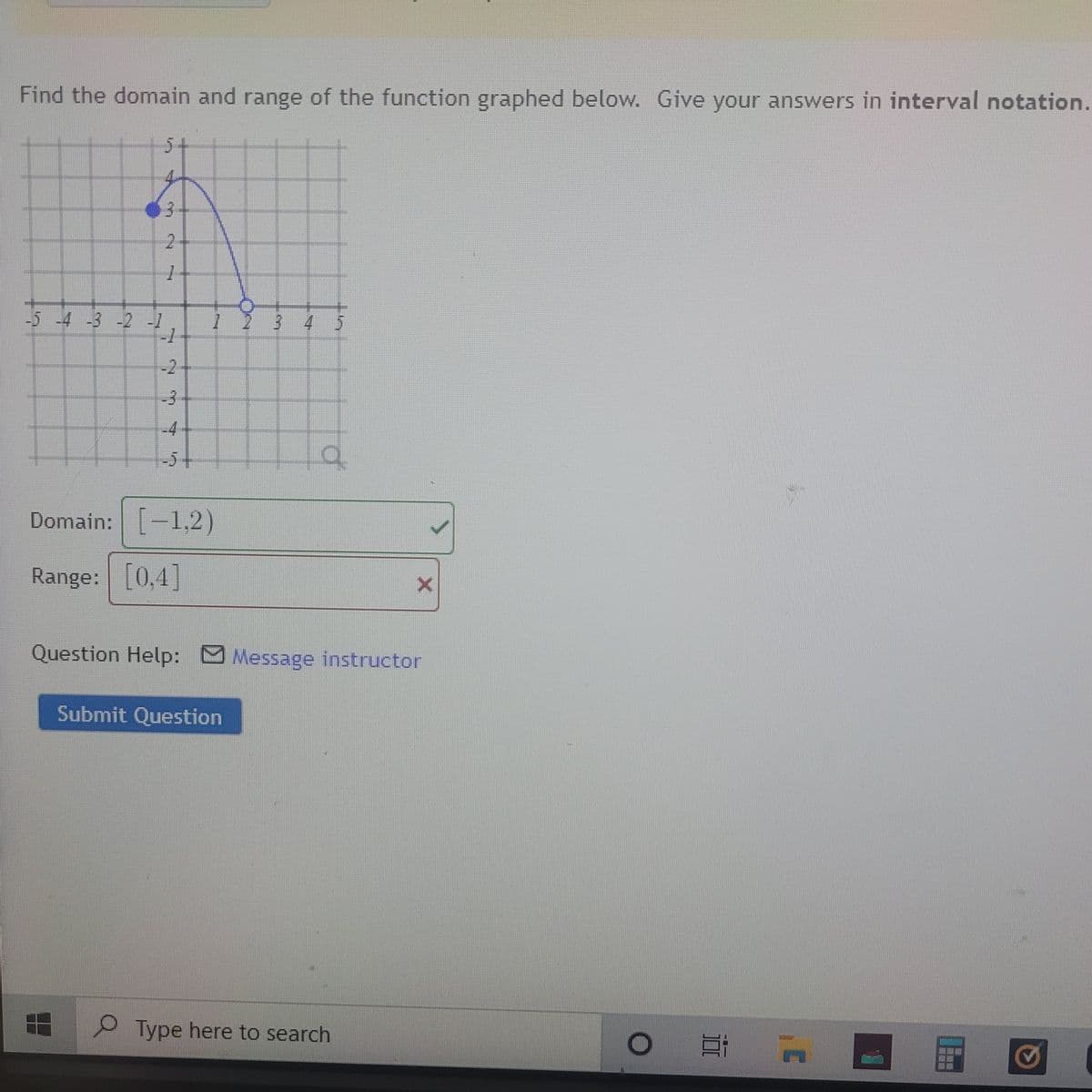 Find the domain and range of the function graphed below. Give your answers in interval notation.
5+
4.
-5 -4 -3 -2-1
3 4 5
-2
-3
-4-
-5+
Domain: -1,2)
Range: [0,4]
Question Help: Message instructor
Submit Question
O Type here to search
