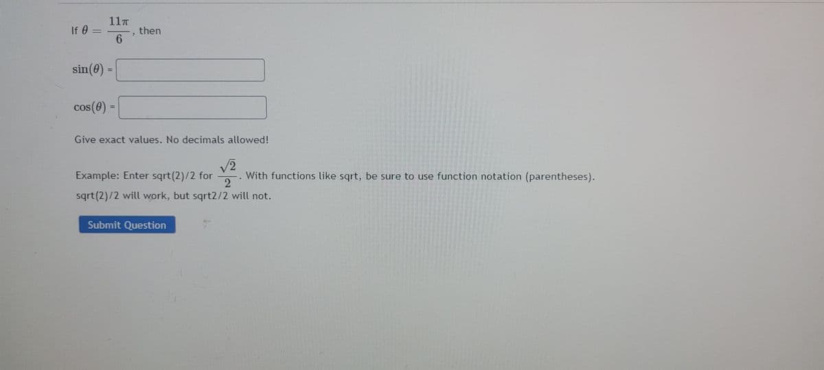 11T
If 0 =
then
6.
sin(0) =
cos(e)
Give exact values. No decimals allowed!
2,
With functions like sqrt, be sure to use function notation (parentheses).
2
Example: Enter sqrt(2)/2 for
sqrt(2)/2 will work, but sqrt2/2 will not.
Submit Question
