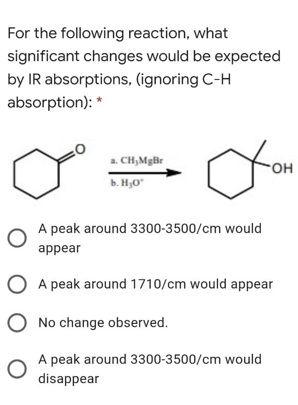 For the following reaction, what
significant changes would be expected
by IR absorptions, (ignoring C-H
absorption): *
a. CH,MgBr
HO.
b. H30*
A peak around 3300-3500/cm would
appear
O A peak around 1710/cm would appear
O No change observed.
A peak around 3300-3500/cm would
disappear
