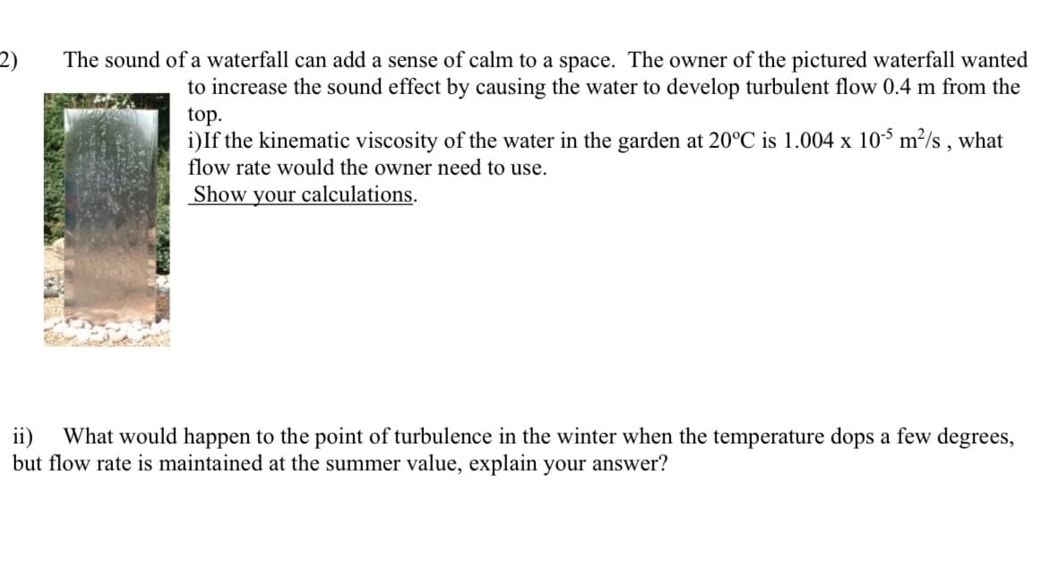 2)
The sound of a waterfall can add a sense of calm to a space. The owner of the pictured waterfall wanted
to increase the sound effect by causing the water to develop turbulent flow 0.4 m from the
top.
i)If the kinematic viscosity of the water in the garden at 20°C is 1.004 x 10-5 m²/s, what
flow rate would the owner need to use.
Show your calculations.
ii)
What would happen to the point of turbulence in the winter when the temperature dops a few degrees,
but flow rate is maintained at the summer value, explain your answer?
