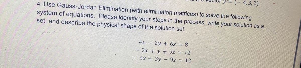 y− (− 4, 3, 2)
4. Use Gauss-Jordan Elimination (with elimination matrices) to solve the following
system of equations. Please identify your steps in the process, write your solution as a
set, and describe the physical shape of the solution set.
w
www.
4x - 2y + 6z = 8
2x + y + 92 = 12
6x + 3y9z = 12