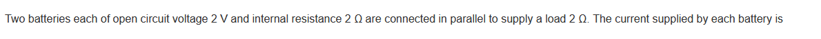 Two batteries each of open circuit voltage 2 V and internal resistance 2 Q are connected in parallel to supply a load 2 Q. The current supplied by each battery is