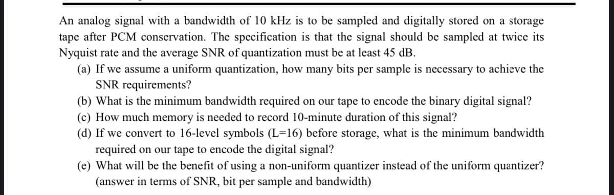 An analog signal with a bandwidth of 10 kHz is to be sampled and digitally stored on a storage
tape after PCM conservation. The specification is that the signal should be sampled at twice its
Nyquist rate and the average SNR of quantization must be at least 45 dB.
(a) If we assume a uniform quantization, how many bits per sample is necessary to achieve the
SNR requirements?
(b) What is the minimum bandwidth required on our tape to encode the binary digital signal?
(c) How much memory is needed to record 10-minute duration of this signal?
(d) If we convert to 16-level symbols (L=16) before storage, what is the minimum bandwidth
required on our tape to encode the digital signal?
(e) What will be the benefit of using a non-uniform quantizer instead of the uniform quantizer?
(answer in terms of SNR, bit per sample and bandwidth)
