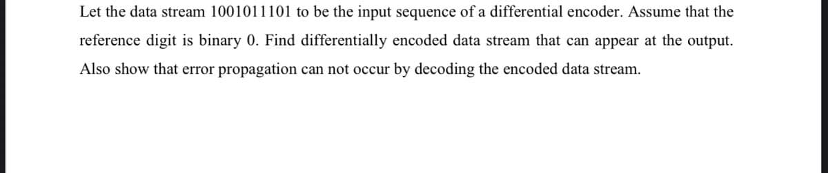 Let the data stream 1001011101 to be the input sequence of a differential encoder. Assume that the
reference digit is binary 0. Find differentially encoded data stream that can appear at the output.
Also show that error propagation can not occur by decoding the encoded data stream.
