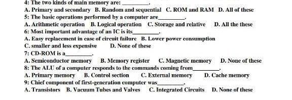 4: The two kinds of main memory are:
A. Primary and secondary B. Random and sequential C. ROM and RAM D. All of these
5: The basic operations performed by a computer are
A. Arithmetic operation B. Logical operation C. Storage and relative
6: Most important advantage of an IC is its_
D. All the these
A. Easy replacement in case of cireuit failure B. Lower power consumption
C. smaller and less expensive
7: CD-ROM is a
A. Semiconductor memory B. Memory register C. Magnetic memory D. None of these
8: The ALU of a computer responds to the commands coming from
A. Primary memory
9: Chief component of first-generation computer was
A. Transistors B. Vacuum Tubes and Valves
D. None of these
B. Control section
C. External memory
D. Cache memory
C. Integrated Circuits
D. None of these
