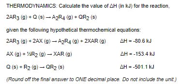 THERMODYNAMICS: Calculate the value of AH (in kJ) for the reaction,
2AR3 (g) + Q (s) - A2R4 (g) + QR2 (s)
given the following hypothetical thermochemical equations:
2AR3 (g) + 2AX (g) - A2R4 (9) + 2XAR (g)
AH = -80.6 kJ
AX (g) + AR2 (g) - XAR (g)
AH = -153.4 kJ
Q (s) + R2 (g) – QR2 (s)
AH = -501.1 kJ
(Round off the final answer to ONE decimal place. Do not include the unit.)
