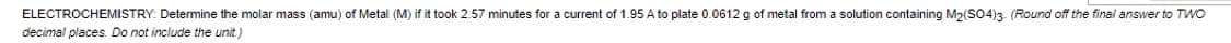 ELECTROCHEMISTRY: Determine the molar mass (amu) of Metal (M) if it took 2.57 minutes for a current of 1.95 A to plate 0.0612 g of metal from a solution containing M2(S04)3 (Round off the final answer to TWO
decimal places. Do not include the unit.)
