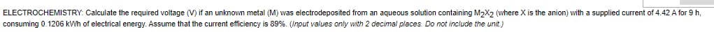 ELECTROCHEMISTRY: Calculate the required voltage (V) if an unknown metal (M) was electrodeposited from an aqueous solution containing M2X2 (where X is the anion) with a supplied current of 4.42 A for 9 h,
consuming 0.1206 kWh of electrical energy. Assume that the current efficiency is 89%. (Input values only with 2 decimal places. Do not include the unit.)
