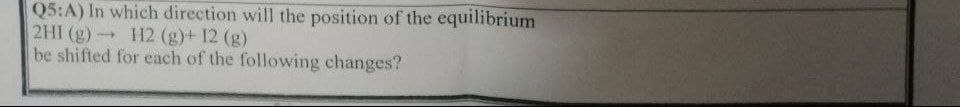Q5:A) In which direction will the position of the equilibrium
2HI (g) H2 (g)+ 12 (g)
be shifted for each of the following changes?
