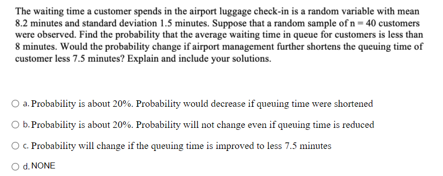 The waiting time a customer spends in the airport luggage check-in is a random variable with mean
8.2 minutes and standard deviation 1.5 minutes. Suppose that a random sample of n = 40 customers
were observed. Find the probability that the average waiting time in queue for customers is less than
8 minutes. Would the probability change if airport management further shortens the queuing time of
customer less 7.5 minutes? Explain and include your solutions.
O a. Probability is about 20%. Probability would decrease if queuing time were shortened
O b.Probability is about 20%. Probability will not change even if queuing time is reduced
O c. Probability will change if the queuing time is improved to less 7.5 minutes
O d. NONE
