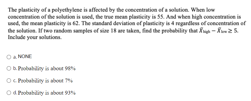 The plasticity of a polyethylene is affected by the concentration of a solution. When low
concentration of the solution is used, the true mean plasticity is 55. And when high concentration is
used, the mean plasticity is 62. The standard deviation of plasticity is 4 regardless of concentration of
the solution. If two random samples of size 18 are taken, find the probability that Xhigh – X low > 5.
Include your solutions.
a. NONE
O b. Probability is about 98%
O c. Probability is about 7%
O d. Probability is about 93%
