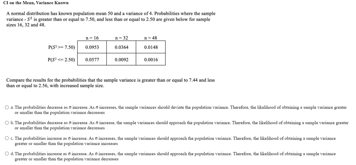 CI on the Mean, Variance Known
A normal distribution has known population mean 50 and a variance of 4. Probabilities where the sample
variance - S2 is greater than or equal to 7.50, and less than or equal to 2.50 are given below for sample
sizes 16, 32 and 48.
n = 16
n= 32
n= 48
P(S²>= 7.50)
0.0953
0.0364
0.0148
P(S? <= 2.50)
0.0577
0.0092
0.0016
Compare the results for the probabilities that the sample variance is greater than or equal to 7.44 and less
than or equal to 2.56, with increased sample size.
O a. The probabilities decrease as n increase. As n increases, the sample variances should deviate the population variance. Therefore, the likelihood of obtaining a sample variance greater
or smaller than the population variance decreases
O b. The probabilities decrease as n increase. As n increase, the sample variances should approach the population variance. Therefore, the likelihood of obtaining a sample variance greater
or smaller than the population variance decreases
O c. The probabilities increase as n increase. As n increases, the sample variances should approach the population variance. Therefore, the likelihood of obtaining a sample variance
greater or smaller than the population variance increases
O d. The probabilities increase as n increase. As n increases, the sample variances should approach the population variance. Therefore, the likelihood of obtaining a sample variance
greater or smaller than the population variance decreases
