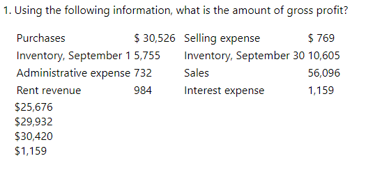 1. Using the following information, what is the amount of gross profit?
Purchases
$30,526
Selling expense
$ 769
Inventory, September 15,755
Inventory, September 30 10,605
Administrative expense 732
Sales
56,096
Rent revenue
984
Interest expense
1,159
$25,676
$29,932
$30,420
$1,159