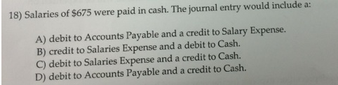 18) Salaries of $675 were paid in cash. The journal entry would include a:
A) debit to Accounts Payable and a credit to Salary Expense.
B) credit to Salaries Expense and a debit to Cash.
C) debit to Salaries Expense and a credit to Cash.
D) debit to Accounts Payable and a credit to Cash.